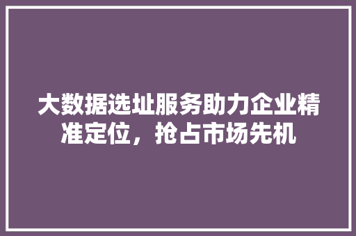 大数据选址服务助力企业精准定位,抢占市场先机 操作系统 大数据选址服务助力企业精准定位,抢占市场先机 操作系统