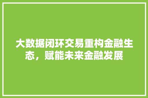 大数据闭环交易重构金融生态,赋能未来金融发展 大数据闭环交易重构金融生态,赋能未来金融发展