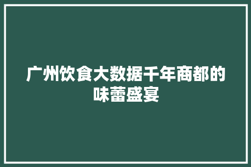 广州饮食大数据千年商都的味蕾盛宴
