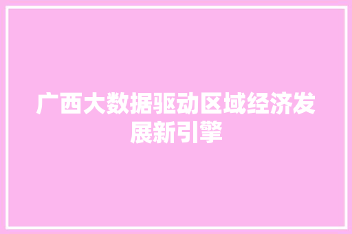 广西大数据驱动区域经济发展新引擎 广西大数据驱动区域经济发展新引擎