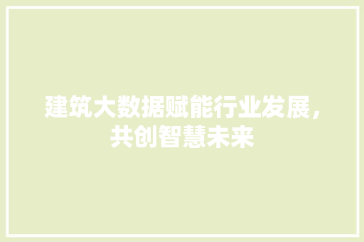 建筑大数据赋能行业发展,共创智慧未来 建筑大数据赋能行业发展,共创智慧未来