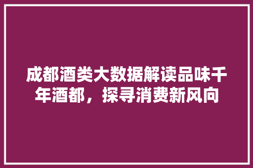 成都酒类大数据解读品味千年酒都，探寻消费新风向