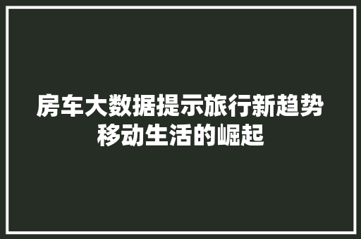 房车大数据提示旅行新趋势移动生活的崛起