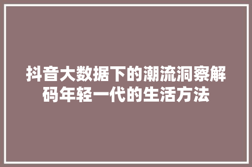 抖音大数据下的潮流洞察解码年轻一代的生活方法 抖音大数据下的潮流洞察解码年轻一代的生活方法