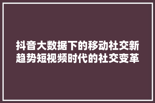 抖音大数据下的移动社交新趋势短视频时代的社交变革 抖音大数据下的移动社交新趋势短视频时代的社交变革