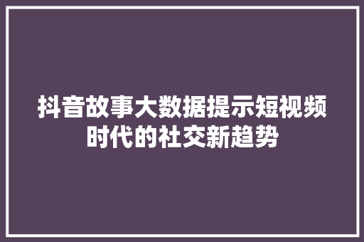 抖音故事大数据提示短视频时代的社交新趋势