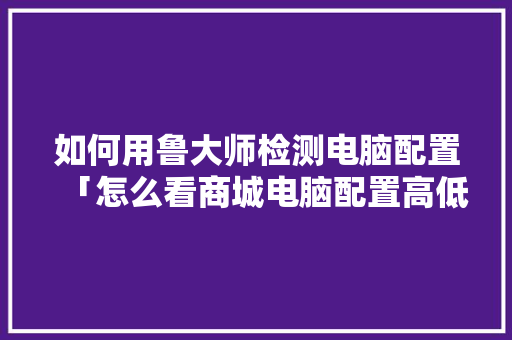 如何用鲁大师检测电脑配置「怎么看商城电脑配置高低啊」