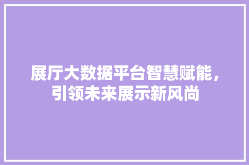 展厅大数据平台智慧赋能，引领未来展示新风尚