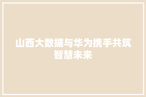 山西大数据与华为携手共筑智慧未来