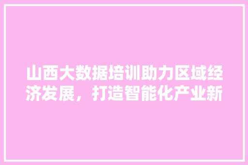 山西大数据培训助力区域经济发展，打造智能化产业新引擎