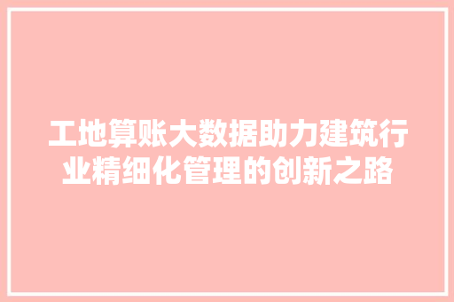 工地算账大数据助力建筑行业精细化管理的创新之路