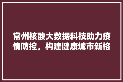 常州核酸大数据科技助力疫情防控，构建健康城市新格局