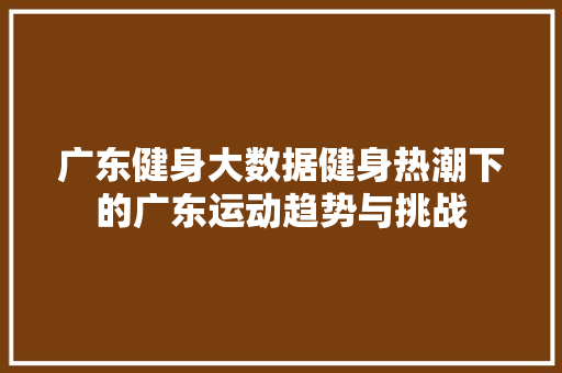 广东健身大数据健身热潮下的广东运动趋势与挑战 广东健身大数据健身热潮下的广东运动趋势与挑战