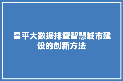 昌平大数据排查智慧城市建设的创新方法 昌平大数据排查智慧城市建设的创新方法