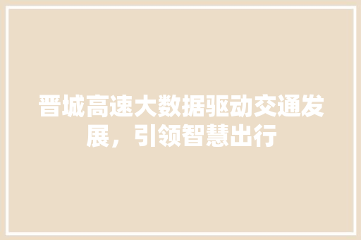 晋城高速大数据驱动交通发展,引领智慧出行 晋城高速大数据驱动交通发展,引领智慧出行