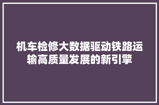 机车检修大数据驱动铁路运输高质量发展的新引擎