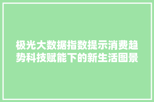 极光大数据指数提示消费趋势科技赋能下的新生活图景