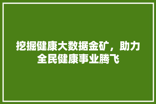 挖掘健康大数据金矿,助力全民健康事业腾飞 挖掘健康大数据金矿,助力全民健康事业腾飞