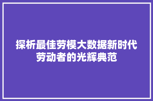探析最佳劳模大数据新时代劳动者的光辉典范 探析最佳劳模大数据新时代劳动者的光辉典范