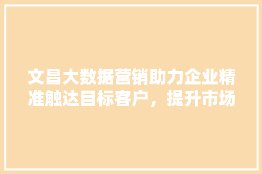 文昌大数据营销助力企业精准触达目标客户,提升市场竞争力 文昌大数据营销助力企业精准触达目标客户,提升市场竞争力
