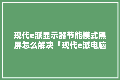 现代e派显示器节能模式黑屏怎么解决「现代e派电脑多少钱」 现代e派显示器节能模式黑屏怎么解决「现代e派电脑多少钱」 编程语言