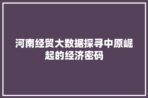 河南经贸大数据探寻中原崛起的经济密码