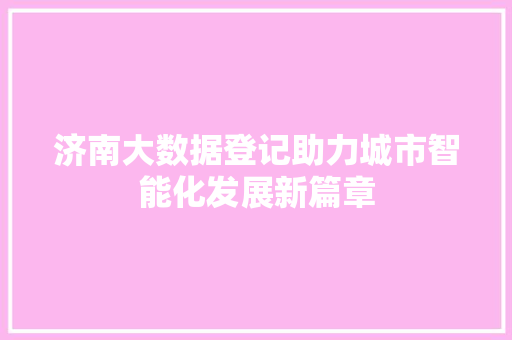 济南大数据登记助力城市智能化发展新篇章 济南大数据登记助力城市智能化发展新篇章