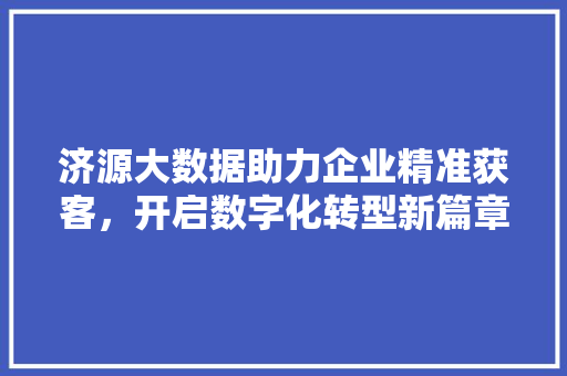 济源大数据助力企业精准获客,开启数字化转型新篇章 济源大数据助力企业精准获客,开启数字化转型新篇章