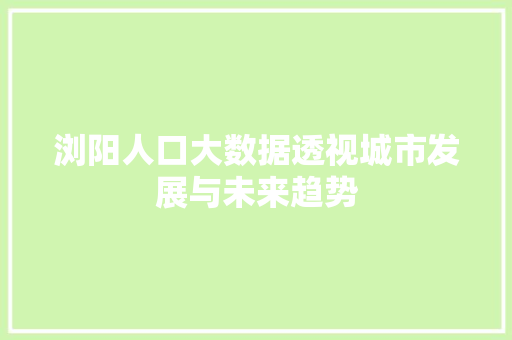 浏阳人口大数据透视城市发展与未来趋势 浏阳人口大数据透视城市发展与未来趋势