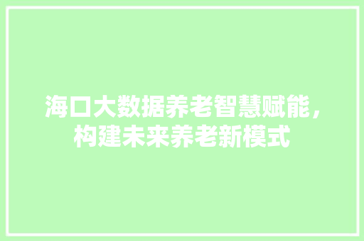 海口大数据养老智慧赋能,构建未来养老新模式 海口大数据养老智慧赋能,构建未来养老新模式