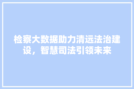 检察大数据助力清远法治建设，智慧司法引领未来