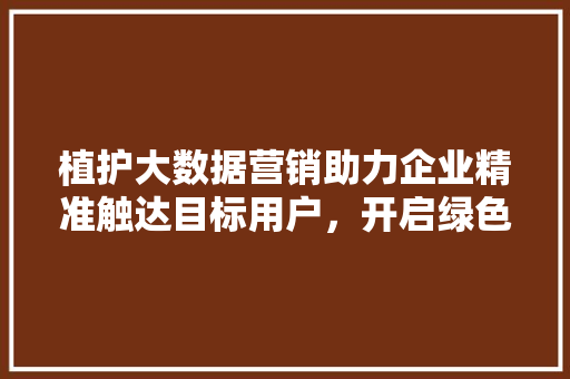 植护大数据营销助力企业精准触达目标用户，开启绿色未来