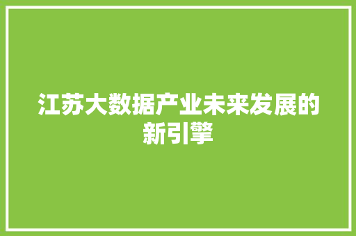 江苏大数据产业未来发展的新引擎 江苏大数据产业未来发展的新引擎