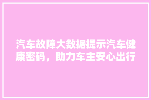 汽车故障大数据提示汽车健康密码，助力车主安心出行