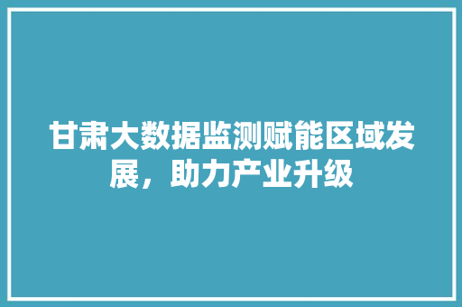 甘肃大数据监测赋能区域发展，助力产业升级