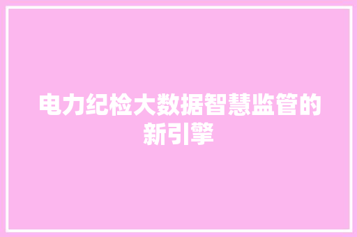电力纪检大数据智慧监管的新引擎 电力纪检大数据智慧监管的新引擎