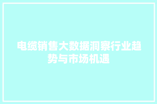 电缆销售大数据洞察行业趋势与市场机遇 电缆销售大数据洞察行业趋势与市场机遇