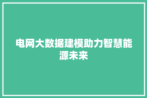 电网大数据建模助力智慧能源未来 电网大数据建模助力智慧能源未来