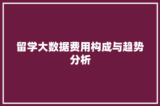 留学大数据费用构成与趋势分析 留学大数据费用构成与趋势分析
