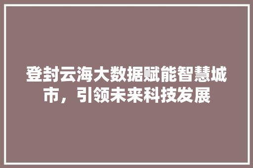 登封云海大数据赋能智慧城市,引领未来科技发展 登封云海大数据赋能智慧城市,引领未来科技发展