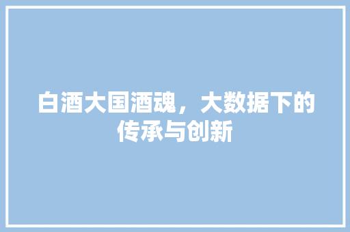 白酒大国酒魂，大数据下的传承与创新