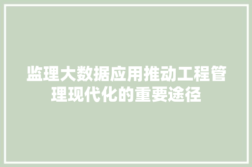 监理大数据应用推动工程管理现代化的重要途径 监理大数据应用推动工程管理现代化的重要途径
