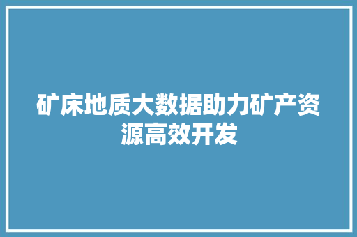 矿床地质大数据助力矿产资源高效开发