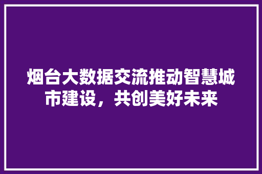 烟台大数据交流推动智慧城市建设，共创美好未来