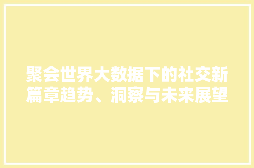 聚会世界大数据下的社交新篇章趋势、洞察与未来展望 网络技术 聚会世界大数据下的社交新篇章趋势、洞察与未来展望 网络技术