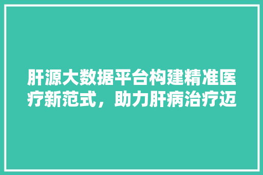 肝源大数据平台构建精准医疗新范式，助力肝病治疗迈向新高度