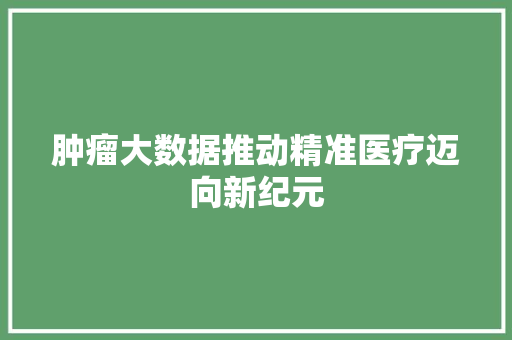 肿瘤大数据推动精准医疗迈向新纪元 肿瘤大数据推动精准医疗迈向新纪元