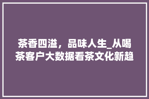 茶香四溢，品味人生_从喝茶客户大数据看茶文化新趋势