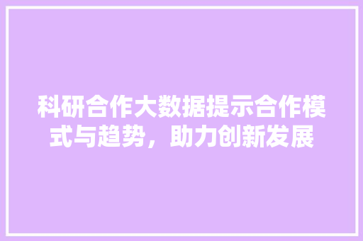 科研合作大数据提示合作模式与趋势，助力创新发展