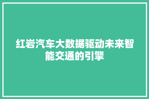 红岩汽车大数据驱动未来智能交通的引擎 红岩汽车大数据驱动未来智能交通的引擎